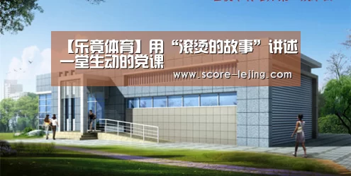 【乐竟体育】用“滚烫的故事”讲述一堂生动的党课(图3) 乐竟体育官方